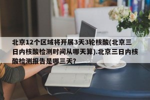 北京12个区域将开展3天3轮核酸(北京三日内核酸检测时间从哪天算).北京三日内核酸检测报告是哪三天？