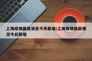 上海疫情最新消息今天新增/上海疫情最新情况今日新增