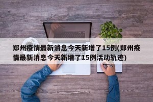 郑州疫情最新消息今天新增了15例(郑州疫情最新消息今天新增了15例活动轨迹)