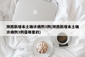 陕西新增本土确诊病例3例(陕西新增本土确诊病例3例是哪里的)