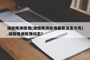 湖南株洲疫情(湖南株洲疫情最新消息今天).湖南株洲疫情动态？