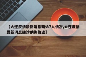 【大连疫情最新消息确诊7人情况,大连疫情最新消息确诊病例轨迹】