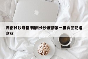 湖南长沙疫情/湖南长沙疫情第一批食品配送企业