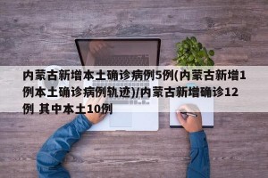 内蒙古新增本土确诊病例5例(内蒙古新增1例本土确诊病例轨迹)/内蒙古新增确诊12例 其中本土10例