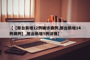 【【邢台新增12例确诊病例,邢台新增14例病例】,邢台新增5例详情】