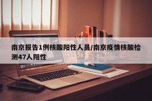 南京报告1例核酸阳性人员/南京疫情核酸检测47人阳性