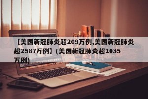 【美国新冠肺炎超209万例,美国新冠肺炎超2587万例】(美国新冠肺炎超1035万例)