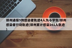 郑州通报5例感染者轨迹4人为小学生/郑州感染者行动轨迹(郑州累计感染101人轨迹)