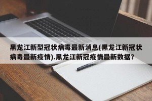 黑龙江新型冠状病毒最新消息(黑龙江新冠状病毒最新疫情).黑龙江新冠疫情最新数据？