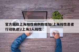 官方回应上海阳性病例数增加(上海阳性患者行动轨迹)/上海2人阳性