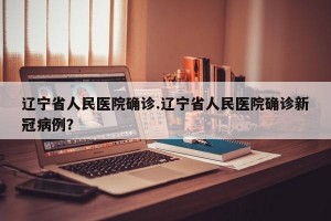 辽宁省人民医院确诊.辽宁省人民医院确诊新冠病例？