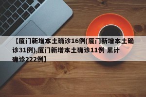 【厦门新增本土确诊16例(厦门新增本土确诊31例),厦门新增本土确诊11例 累计确诊222例】