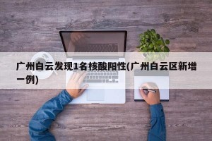 广州白云发现1名核酸阳性(广州白云区新增一例)