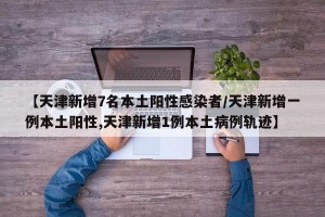 【天津新增7名本土阳性感染者/天津新增一例本土阳性,天津新增1例本土病例轨迹】