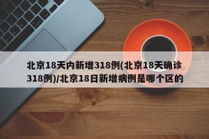 北京18天内新增318例(北京18天确诊318例)/北京18日新增病例是哪个区的