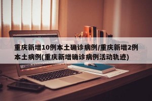 重庆新增10例本土确诊病例/重庆新增2例本土病例(重庆新增确诊病例活动轨迹)