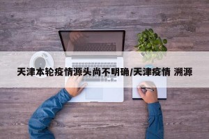 天津本轮疫情源头尚不明确/天津疫情 溯源