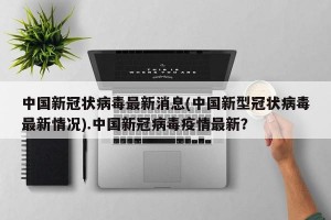 中国新冠状病毒最新消息(中国新型冠状病毒最新情况).中国新冠病毒疫情最新？
