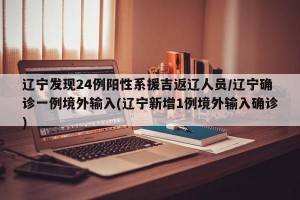 辽宁发现24例阳性系援吉返辽人员/辽宁确诊一例境外输入(辽宁新增1例境外输入确诊)