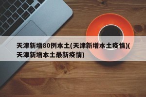 天津新增80例本土(天津新增本土疫情)(天津新增本土最新疫情)