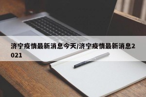 济宁疫情最新消息今天/济宁疫情最新消息2021