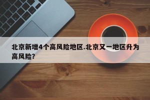 北京新增4个高风险地区.北京又一地区升为高风险？