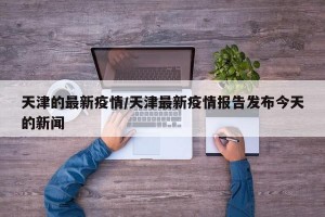 天津的最新疫情/天津最新疫情报告发布今天的新闻