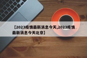 【2023疫情最新消息今天,2023疫情最新消息今天北京】