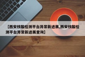 【西安核酸检测平台异常新进展,西安核酸检测平台异常新进展查询】