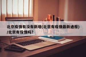 北京疫情有没有新增(北京有疫情最新通报)/北京有役情吗?
