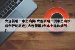 大连新增一本土病例(大连新增一例本土确诊病例行动轨迹)(大连新增1例本土确诊病例!)