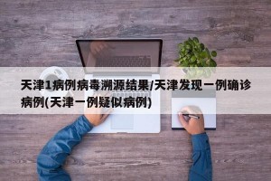 天津1病例病毒溯源结果/天津发现一例确诊病例(天津一例疑似病例)