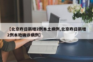 【北京昨日新增2例本土病例,北京昨日新增2例本地确诊病例】