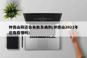 钟南山称还会有散发病例(钟南山2021年还有疫情吗)