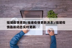 福建疫情更新(福建疫情更新消息)/福建疫情最新动态实时更新
