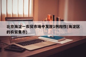 北京海淀一农贸市场中发现1例阳性(海淀区的农贸集市)