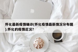 怀化最新疫情确诊(怀化疫情最新情况分布图).怀化的疫情近况？