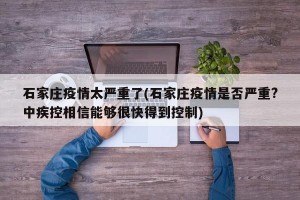 石家庄疫情太严重了(石家庄疫情是否严重?中疾控相信能够很快得到控制)