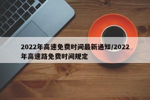 2022年高速免费时间最新通知/2022年高速路免费时间规定