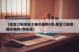 【黑龙江新增本土确诊病例8例,黑龙江新增确诊病例7例轨迹】