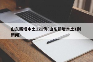 山东新增本土121例(山东新增本土1例 新闻)