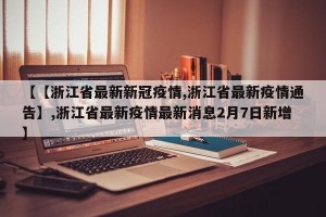 【【浙江省最新新冠疫情,浙江省最新疫情通告】,浙江省最新疫情最新消息2月7日新增】