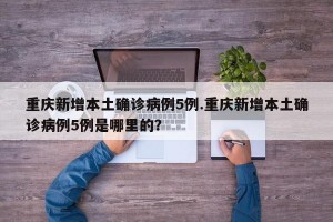 重庆新增本土确诊病例5例.重庆新增本土确诊病例5例是哪里的？