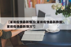 【莆田疫情最新情况(莆田疫情最新数据),莆田疫情最新情况?】