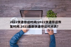 2022快递停运时间/2021快递停运恢复时间.2021最新快递停运时间表？
