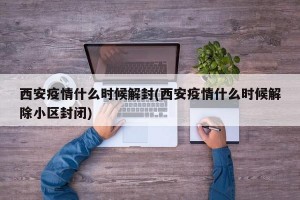 西安疫情什么时候解封(西安疫情什么时候解除小区封闭)