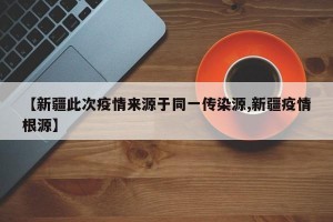 【新疆此次疫情来源于同一传染源,新疆疫情根源】
