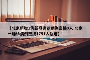 【北京新增1例新冠确诊病例密接9人,北京一确诊病例密接1751人轨迹】
