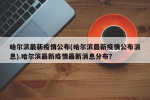 哈尔滨最新疫情公布(哈尔滨最新疫情公布消息).哈尔滨最新疫情最新消息分布？