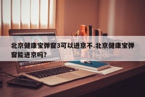 北京健康宝弹窗3可以进京不.北京健康宝弹窗能进京吗？